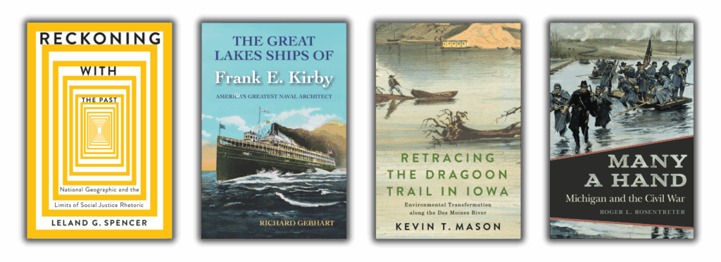 decorative image of book covers from left to right: Reckoning with the Past: National Geographic and the Limits of Social Justice Rhetoric by Leland G. Spencer, The Great Lakes Ships of Frank E. Kirby by Richard Gebhart, Retracing the Dragoon Trail in Iowa: Environmental Transformation along the Des Moines River by Kevin T. Mason, and Many a Hand: Michigan and the Civil War by Roger L. Rosentreter.
