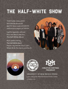 The Half White Show 
Tortuga Gallery 
901 Edith Boulevard SE
April 15--Doors open at 6:00pm, Performance begins at 7:00pm
Cynthia Sylvester will read from her debut collection The Half-white Album
Music Performed by the Half-White Band Pepper Joy, Nichole "Soul" Cajori, William Writt, Pax Garcia, and Rev PJ. 
University of New Mexico Press Lynn and Lynda Miller Southwest Fiction Series
UNM Creative Writing Program