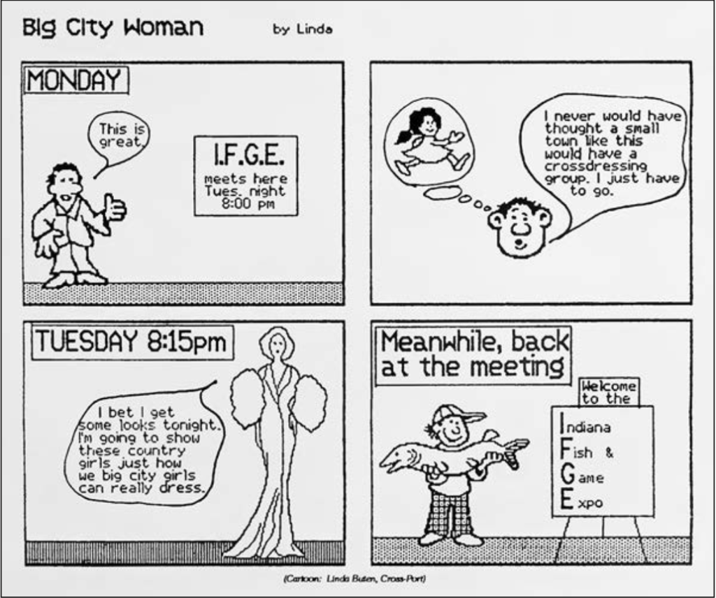 Comic entitled "Big City Woman" by Linda
Panel one: Monday. Sign on wall reads "I.F.G.E. meets here Tuesday. night 8:00 pm." Person stands near sign and says "This is great."
Panel two: Person's head with thought bubble of woman in dress. Person says "I would never have thought a small town like this would have a crossdressing group. I just have to go."
Panel three: Thursday 8:15 p.m.
Tall figure in gown says "I bet I get some looks tonight. I'm going to show these country girls just how we big city girls can really dress."
Panel 4: Meanwhile, back at the meeting...
Person stands holding fish near sign which reads "Welcome to the Indiana Fish & Game Expo."